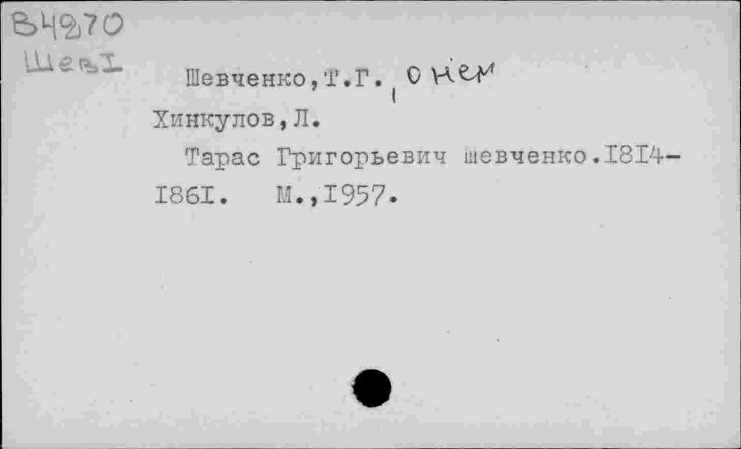 ﻿ЬЧ^70
Шевченко,Т.Г. ( О Хинкулов,Л.
Тарас Григорьевич Шевченко.1814-1861.	М.,1957.